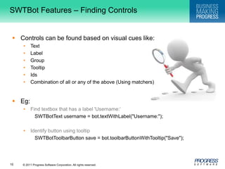 SWTBot Features – Finding ControlsControls can be found based on visual cues like:TextLabelGroupTooltipIdsCombination of all or any of the above (Using matchers)Eg:Find textbox that has a label 'Username:‘SWTBotText username = bot.textWithLabel("Username:"); Identify button using tooltip SWTBotToolbarButton save = bot.toolbarButtonWithTooltip("Save");