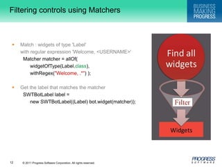 Filtering controls using MatchersMatch : widgets of type 'Label' 	with regular expression 'Welcome, <USERNAME>' Matcher matcher = allOf( widgetOfType(Label.class), withRegex("Welcome, .*") ); Get the label that matches the matcher SWTBotLabel label = 	new SWTBotLabel((Label) bot.widget(matcher));