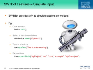 SWTBot Features – Simulate input  SWTBot provides API to simulate actions on widgetsEg:Click a buttonbutton.click(); Select a item in comboboxcomboBox.select(“Option 12"); Type in a textboxtext.typeText(“This is a demo string"); Expand treetree.expandNode("MyProject", "src", "com", "example", "MyClass.java");