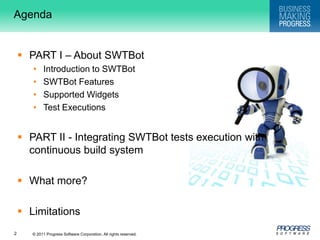 AgendaPART I – About SWTBotIntroduction to SWTBotSWTBot FeaturesSupported WidgetsTest ExecutionsPART II - Integrating SWTBot tests execution with continuous build systemWhat more?Limitations