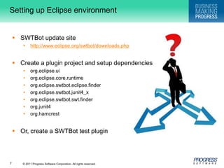 Setting up Eclipse environmentSWTBot update sitehttp://www.eclipse.org/swtbot/downloads.phpCreate a plugin project and setup dependenciesorg.eclipse.uiorg.eclipse.core.runtimeorg.eclipse.swtbot.eclipse.finderorg.eclipse.swtbot.junit4_xorg.eclipse.swtbot.swt.finderorg.junit4org.hamcrestOr, create a SWTBot test plugin