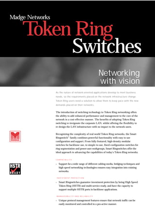 Token Ring
Madge Networks
Networking
with vision
As the nature of network-oriented applications develop to meet business
needs, so the requirements placed on the network infrastructure change.
Token Ring users need a solution to allow them to keep pace with the new
demands placed on their networks.
The introduction of switching technology to Token Ring networking offers
the ability to add enhanced performance and management to the core of the
network in a cost-effective manner. The benefits of adopting Token Ring
switching re-invigorate the corporate LAN, whilst offering the flexibility to
re-design the LAN infrastructure with no impact to the network users.
Recognizing the complexity of real-world Token Ring networks, the Smart
Ringswitch™
family combines powerful functionality with easy to use
configuration and support. From fully-featured, high-density modular
switches for backbone use, to simple-to-use, fixed-configuration switches for
ring segmentation and power-user workgroups, Smart Ringswitches offer the
ideal approach to advancing the capabilities of today’s Token Ring networks.
C O M PAT I B I L I T Y
. Support for a wide range of different cabling media, bridging techniques and
high speed networking technologies ensures easy integration into existing
networks.
I N V E S T M E N T P R O T E C T I O N
. Smart Ringswitches guarantee investment protection by being High Speed
Token Ring (HSTR) and multi-service ready, and have the capacity to
support multiple HSTR ports in backbone applications.
M A N A G E A B I L I T Y A N D R E L I A B I L I T Y
. Unique protocol management features ensure that network traffic can be
easily monitored and controlled in a pro-active manner.
Switches
 