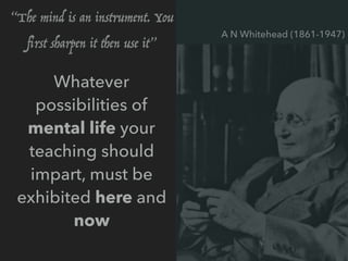 Whatever
possibilities of
mental life your
teaching should
impart, must be
exhibited here and
now
A N Whitehead (1861-1947)
“The mind is an instrument. You
ﬁrst sharpen it then use it”
 