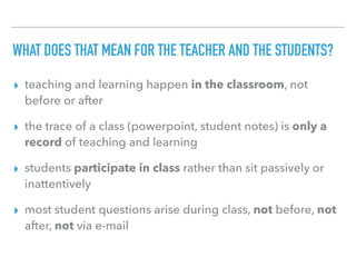 WHAT DOES THAT MEAN FOR THE TEACHER AND THE STUDENTS?
▸ teaching and learning happen in the classroom, not
before or after
▸ the trace of a class (powerpoint, student notes) is only a
record of teaching and learning
▸ students participate in class rather than sit passively or
inattentively
▸ most student questions arise during class, not before, not
after, not via e-mail
 
