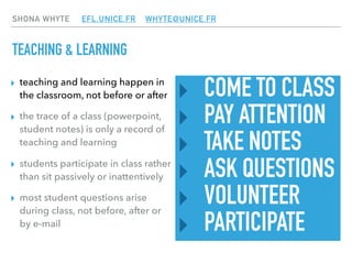 SHONA WHYTE EFL.UNICE.FR WHYTE@UNICE.FR
TEACHING & LEARNING
‣ COME TO CLASS
‣ PAY ATTENTION
‣ TAKE NOTES
‣ ASK QUESTIONS
‣ VOLUNTEER
‣ PARTICIPATE
▸ teaching and learning happen in
the classroom, not before or after
▸ the trace of a class (powerpoint,
student notes) is only a record of
teaching and learning
▸ students participate in class rather
than sit passively or inattentively
▸ most student questions arise
during class, not before, after or
by e-mail
 