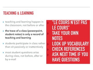 TEACHING & LEARNING
▸ teaching and learning happen in
the classroom, not before or after
▸ the trace of a class (powerpoint,
student notes) is only a record of
teaching and learning
▸ students participate in class rather
than sit passively or inattentively
▸ most student questions arise
during class, not before, after or
by e-mail
‣ “LE COURS N’EST PAS
LE COURS”
‣ TAKE YOUR OWN
NOTES
‣ LOOK UP VOCABULARY
‣ CHECK REFERENCES
‣ ASK NEXT TIME IF YOU
HAVE QUESTIONS
 