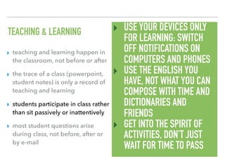 TEACHING & LEARNING
▸ teaching and learning happen in
the classroom, not before or after
▸ the trace of a class (powerpoint,
student notes) is only a record of
teaching and learning
▸ students participate in class rather
than sit passively or inattentively
▸ most student questions arise
during class, not before, after or
by e-mail
‣ USE YOUR DEVICES ONLY
FOR LEARNING: SWITCH
OFF NOTIFICATIONS ON
COMPUTERS AND PHONES
‣ USE THE ENGLISH YOU
HAVE, NOT WHAT YOU CAN
COMPOSE WITH TIME AND
DICTIONARIES AND
FRIENDS
‣ GET INTO THE SPIRIT OF
ACTIVITIES, DON’T JUST
WAIT FOR TIME TO PASS
 