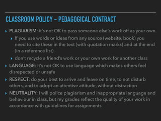 CLASSROOM POLICY - PEDAGOGICAL CONTRACT
▸ PLAGIARISM: it’s not OK to pass someone else’s work off as your own.
▸ If you use words or ideas from any source (website, book) you
need to cite these in the text (with quotation marks) and at the end
(in a reference list)
▸ don’t recycle a friend’s work or your own work for another class
▸ LANGUAGE: it’s not OK to use language which makes others feel
disrepected or unsafe
▸ RESPECT: do your best to arrive and leave on time, to not disturb
others, and to adopt an attentive attitude, without distraction
▸ NEUTRALITY: I will police plagiarism and inappropriate language and
behaviour in class, but my grades reﬂect the quality of your work in
accordance with guidelines for assignments
 