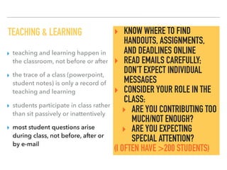 TEACHING & LEARNING
▸ teaching and learning happen in
the classroom, not before or after
▸ the trace of a class (powerpoint,
student notes) is only a record of
teaching and learning
▸ students participate in class rather
than sit passively or inattentively
▸ most student questions arise
during class, not before, after or
by e-mail
‣ KNOW WHERE TO FIND
HANDOUTS, ASSIGNMENTS,
AND DEADLINES ONLINE
‣ READ EMAILS CAREFULLY;
DON’T EXPECT INDIVIDUAL
MESSAGES
‣ CONSIDER YOUR ROLE IN THE
CLASS:
‣ ARE YOU CONTRIBUTING TOO
MUCH/NOT ENOUGH?
‣ ARE YOU EXPECTING
SPECIAL ATTENTION?
(I OFTEN HAVE >200 STUDENTS)
 