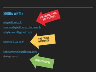SHONA WHYTE
whyte@unice.fr
shona.whyte@univ-cotedazur.fr
whyteunice@gmail.com
http://eﬂ.unice.fr
shonawhyte.wordpress.com
@whyshona
USE ANY ONE E-MAIL
(NOT ALL THREE)
FIND COURSE
INFORMATION
OTHER RESOURCES
 