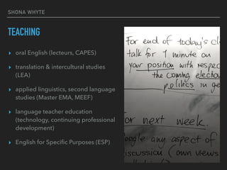 SHONA WHYTE
TEACHING
▸ oral English (lecteurs, CAPES)
▸ translation & intercultural studies
(LEA)
▸ applied linguistics, second language
studies (Master EMA, MEEF)
▸ language teacher education
(technology, continuing professional
development)
▸ English for Speciﬁc Purposes (ESP)
 