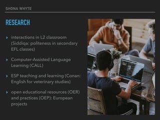 SHONA WHYTE
RESEARCH
▸ interactions in L2 classroom
(Siddiqa: politeness in secondary
EFL classes)
▸ Computer-Assisted Language
Learning (CALL)
▸ ESP teaching and learning (Conan:
English for veterinary studies)
▸ open educational resources (OER)
and practices (OEP): European
projects
 