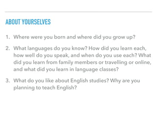 ABOUT YOURSELVES
1. Where were you born and where did you grow up?
2. What languages do you know? How did you learn each,
how well do you speak, and when do you use each? What
did you learn from family members or travelling or online,
and what did you learn in language classes?
3. What do you like about English studies? Why are you
planning to teach English?
 
