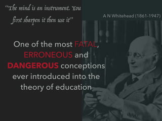 One of the most FATAL,
ERRONEOUS and
DANGEROUS conceptions
ever introduced into the
theory of education
A N Whitehead (1861-1947)
“The mind is an instrument. You
ﬁrst sharpen it then use it”
 
