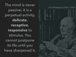 The mind is never
passive; it is a
perpetual activity,
delicate,
receptive,
responsive to
stimulus. You
cannot postpone
its life until you
have sharpened it.
A N Whitehead (1861-1947)
 