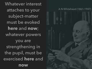 Whatever interest
attaches to your
subject-matter
must be evoked
here and now;
whatever powers
you are
strengthening in
the pupil, must be
exercised here and
now
A N Whitehead (1861-1947)
 