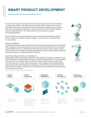 SMART PRODUCT DEVELOPMENT
Scalable solutions for your entire product lifecycle
The Internet of Things (IoT) has transformed the way companies do business. New product lines,
recurring revenue streams, more efficient operations, higher quality, and faster time-to-market
are all within reach with the introduction of smart interconnections between systems and assets.
Altair has the knowledge and technology to help you realize your Smart Product Development
vision from beginning to end – from idea to production, from operation to process,
and product optimization.
Being connected to your products opens doors to recurring and value-based revenue streams.
It not only solves your customer’s toughest challenges; it also helps build a sustainable future
for your company.
Design for Intelligence
Connected product design requires a different mindset. Where should you put sensors to collect data?
Does it change your core product design? How will you connect to the internet? Is your connection
secure? Reliable? How will you update the firmware? How will the product work in a larger network
of assets? How can you leverage machine learning and physics models to further digest your field data,
optimize performance, and improve operational efficiency?
Smart Product Design, Validation, and Optimization
Designing and validating smart products presents unique challenges for engineers. Problems like poor
antenna placement, overheating PCB components, and short-lived batteries can sink a product before
it even launches. For companies looking to verify their product to be successful in a broad range
of environments and use-cases, Altair provides best-in-class simulation and optimization tools for
solving problems like electromagnetic wave propagation, thermal analysis, structural optimization,
motion analysis and electric motor design. Our tools will give you the confidence to take your product
from prototype to production.
Learn more about Smart Product Development
Product
Design
Product
Engineering
Embedded
Development
Software
Development
Continuous
Improvement
Z
CAD Studio
Generative Design
Rapid Prototyping
EM Wave Simulation
Electric Motor Simulation
Topology Optimization
PCB Simulation
Manufacturing Simulation
Motion Simulation
MBSE/Multi-physics
Embedded IDE
Code Generation
HIL Simulation
RTOS
Edge Orchestration
Device Management
Data Storage
Stream Processing
REST API
User Access Control
Real-time Dashboards
ML Model Training
ML Pipeline Deployment
© Altair Engineering, Inc. All Rights Reserved. / altair.com / Nasdaq: ALTR / Contact Us 07.2020 / 01
X Y
TECHNICAL
DOCUMENT
1 2 3 4 5
 