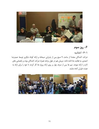 11
6-‫سوم‬ ‫روز‬
1-6-‫اختتامیه‬
‫شرکت‬‫کنندگان‬‫مجددا‬‫از‬‫ساعت‬9‫صبح‬‫پس‬‫از‬‫پذیرایی‬‫صبحانه‬‫و‬‫ارائه‬‫کوتاه‬‫دیگری‬‫توسط‬‫حمیدرضا‬
‫احمدی‬،‫به‬‫فعالیت‬‫ها‬‫دادند‬ ‫ادامه‬.‫مربیان‬‫هم‬‫در‬‫طول‬‫برنامه‬‫همراه‬‫شرکت‬‫کنندگان‬‫بوده‬‫و‬‫راهنمایی‬‫های‬
‫الزم‬‫را‬‫ارائه‬‫نمودند‬.‫تیم‬‫ها‬‫پس‬‫از‬‫صرف‬‫نهار‬‫روی‬ ‫بر‬‫ارائه‬‫پروژه‬‫ها‬‫کار‬‫کردند‬‫تا‬‫خود‬‫را‬‫برای‬‫ارائه‬‫به‬
‫هیئت‬‫داوران‬‫آماده‬‫نمایند‬.
 