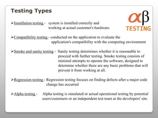 Testing Types
Installation testing - system is installed correctly and
working at actual customer's hardware.
Compatibility testing - conducted on the application to evaluate the
application's compatibility with the computing environment
Smoke and sanity testing - Sanity testing determines whether it is reasonable to
proceed with further testing. Smoke testing consists of
minimal attempts to operate the software, designed to
determine whether there are any basic problems that will
prevent it from working at all.
Regression testing - Regression testing focuses on finding defects after a major code
change has occurred
Alpha testing - Alpha testing is simulated or actual operational testing by potential
users/customers or an independent test team at the developers' site.
 
