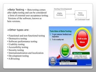 Beta Testing – Beta testing comes
after alpha testing and can be considered
a form of external user acceptance testing.
Versions of the software, known as
beta versions.
Other types are:
• Functional and non-functional testing
• Destructive testing
• Software performance testing
• Usability testing
• Accessibility testing
• Security testing
• Internationalization and localization
• Development testing
• A/B testing
 