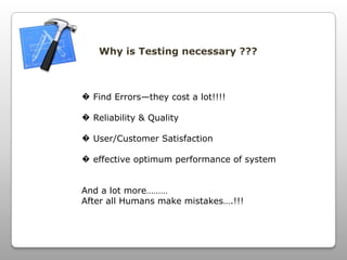 Why is Testing necessary ???
� Find Errors—they cost a lot!!!!
� Reliability & Quality
� User/Customer Satisfaction
� effective optimum performance of system
And a lot more………
After all Humans make mistakes….!!!
 