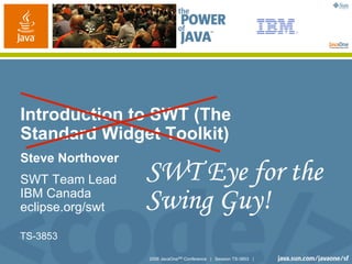 2006 JavaOneSM
Conference | Session TS-3853 |
Introduction to SWT (The
Standard Widget Toolkit)
Steve Northover
SWT Team Lead
IBM Canada
eclipse.org/swt
SWT Eye for the
Swing Guy!
TS-3853
 