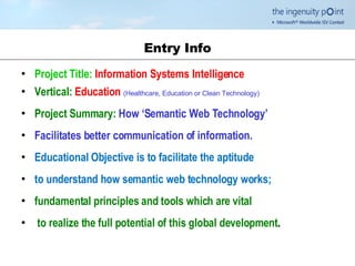 Entry Info Project Title:   Information Systems Intelligence Vertical:   Education  (Healthcare, Education or Clean Technology) Project Summary:   How ‘Semantic Web Technology’ Facilitates better communication of information.   Educational Objective is to facilitate the aptitude  to understand how semantic web technology works; fundamental principles and tools which are vital to realize the full potential of this global development .  