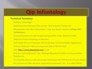  Technical Summary:
 Platform Technology?
 Intellidimension Semantic Web and the Open Semantic Framework
 Interoperable with other technologies? Like Top Braid Composer (Allegro SET
Architecture) -
 Azure Cloud Services with Google Interoperability using Macintosh OSX;
 Objective of your technology architecture
 To facilitate the use of Semantic Web Technology for Sustainability Applications
 Is there a Software + Services component (link to MS S+S site)?
 Only http://smxq.sharepoint.com/ as yet
 Is there a web component? Yes – Strategic Response Workflow for Sustainability
Web Service
 Yes; SemXQ_Suite is a software product based upon the Web Services Process Model
 Do you have an Office Business Application component? Yes – it is called SMXQ
 