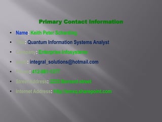 Primary Contact Information
• Name: Keith Peter Scharding
• Title: Quantum Information Systems Analyst
• Company: Enterprise Infosystems
• email: integral_solutions@hotmail.com
• Phone: 412-881-1377
• Street Address: 2235 Bernard street
• Internet Address: http://smxq.sharepoint.com
 