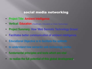 social media networking
• Project Title: Ambient Intelligence
• Vertical: Education (Healthcare, Education or Clean Technology)
• Project Summary: How ‘Web Semiotic Technology Grows’
• Facilitates better communication of ambient intelligence.
• Educational Objective is to facilitate the aptitude
• to understand how semantic web technology works;
• fundamental principles and tools which are vital
• to realize the full potential of this global development.
 
