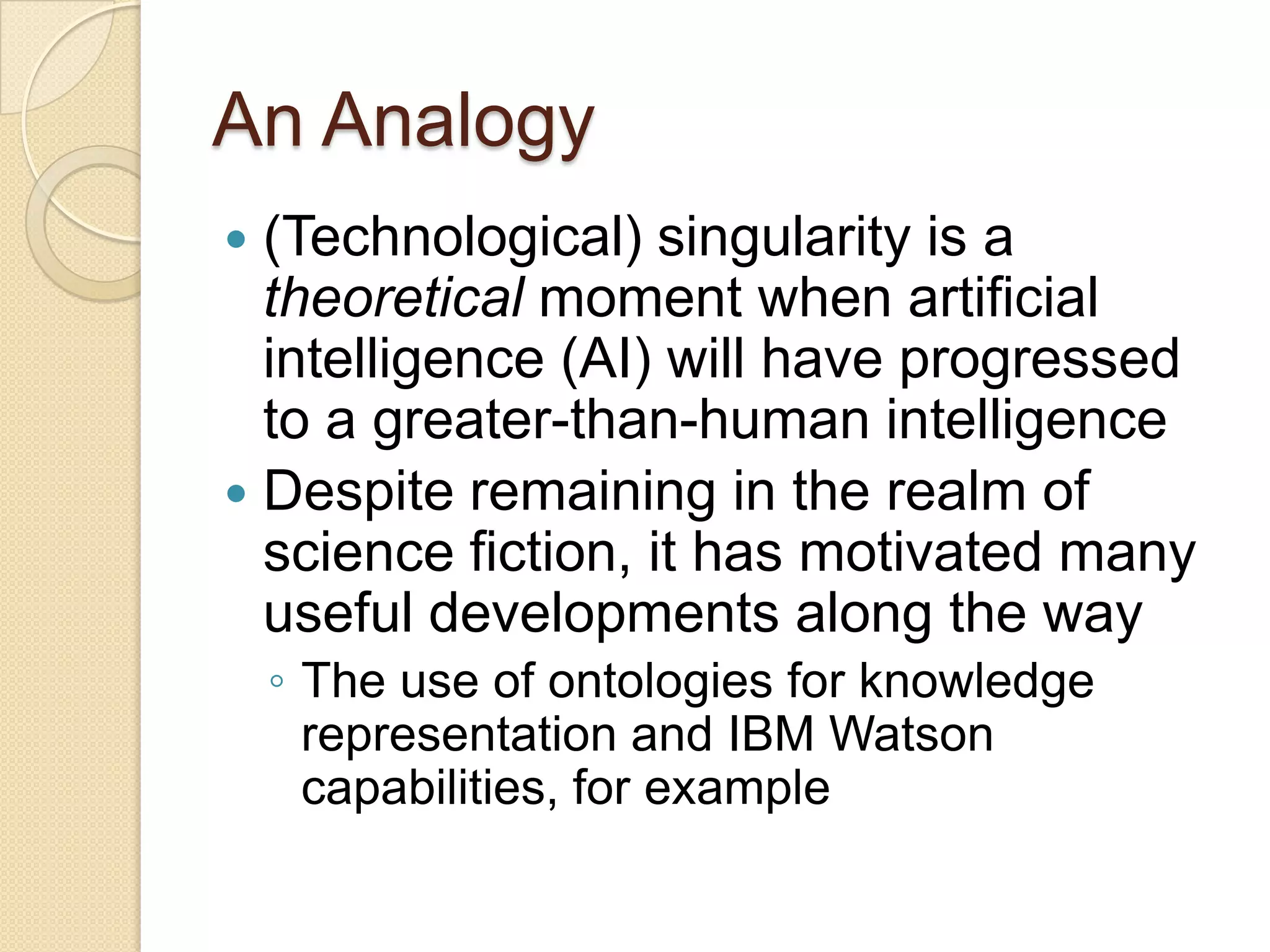 An Analogy
 (Technological) singularity is a
theoretical moment when artificial
intelligence (AI) will have progressed
to a greater-than-human intelligence
 Despite remaining in the realm of
science fiction, it has motivated many
useful developments along the way
◦ The use of ontologies for knowledge
representation and IBM Watson
capabilities, for example
 