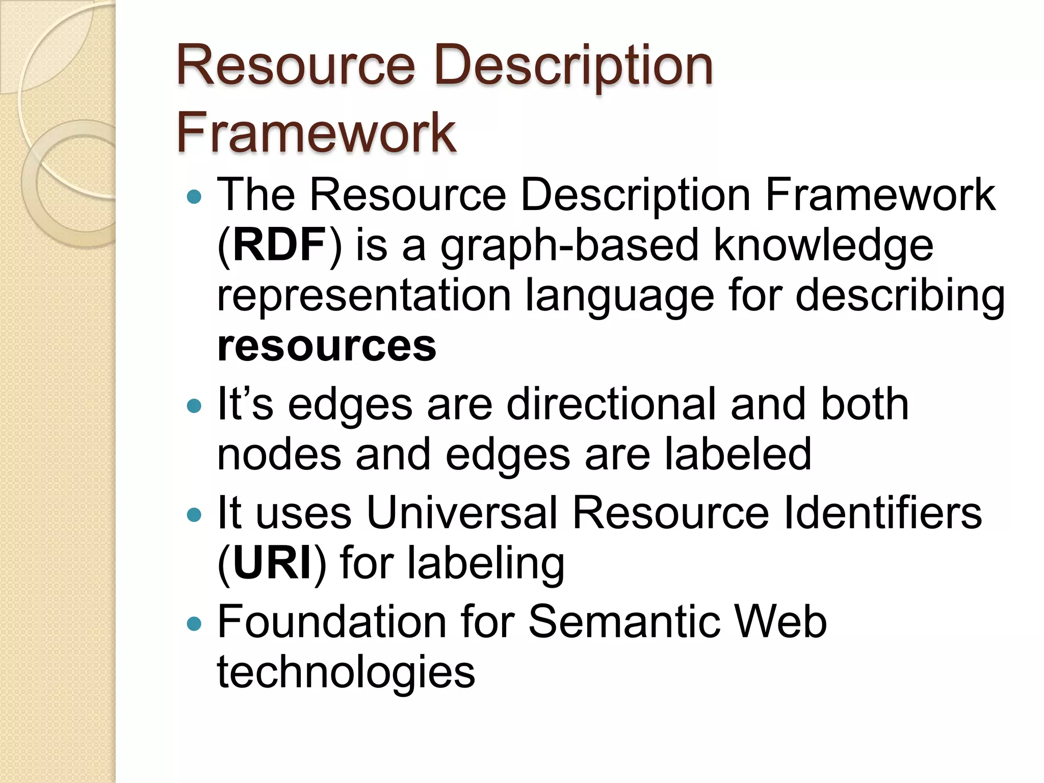 Resource Description
Framework
 The Resource Description Framework
(RDF) is a graph-based knowledge
representation language for describing
resources
 It’s edges are directional and both
nodes and edges are labeled
 It uses Universal Resource Identifiers
(URI) for labeling
 Foundation for Semantic Web
technologies
 