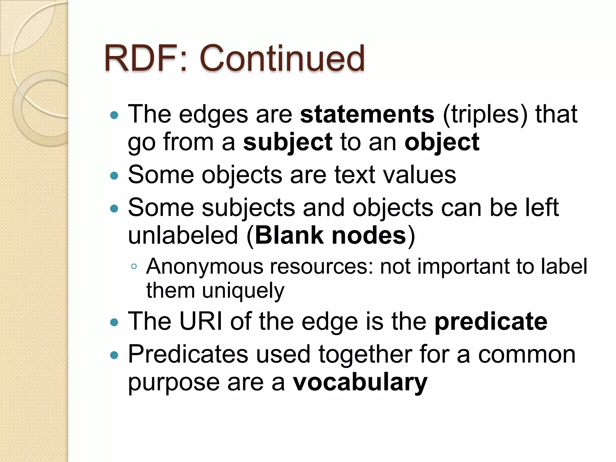 RDF: Continued
 The edges are statements (triples) that
go from a subject to an object
 Some objects are text values
 Some subjects and objects can be left
unlabeled (Blank nodes)
◦ Anonymous resources: not important to label
them uniquely
 The URI of the edge is the predicate
 Predicates used together for a common
purpose are a vocabulary
 