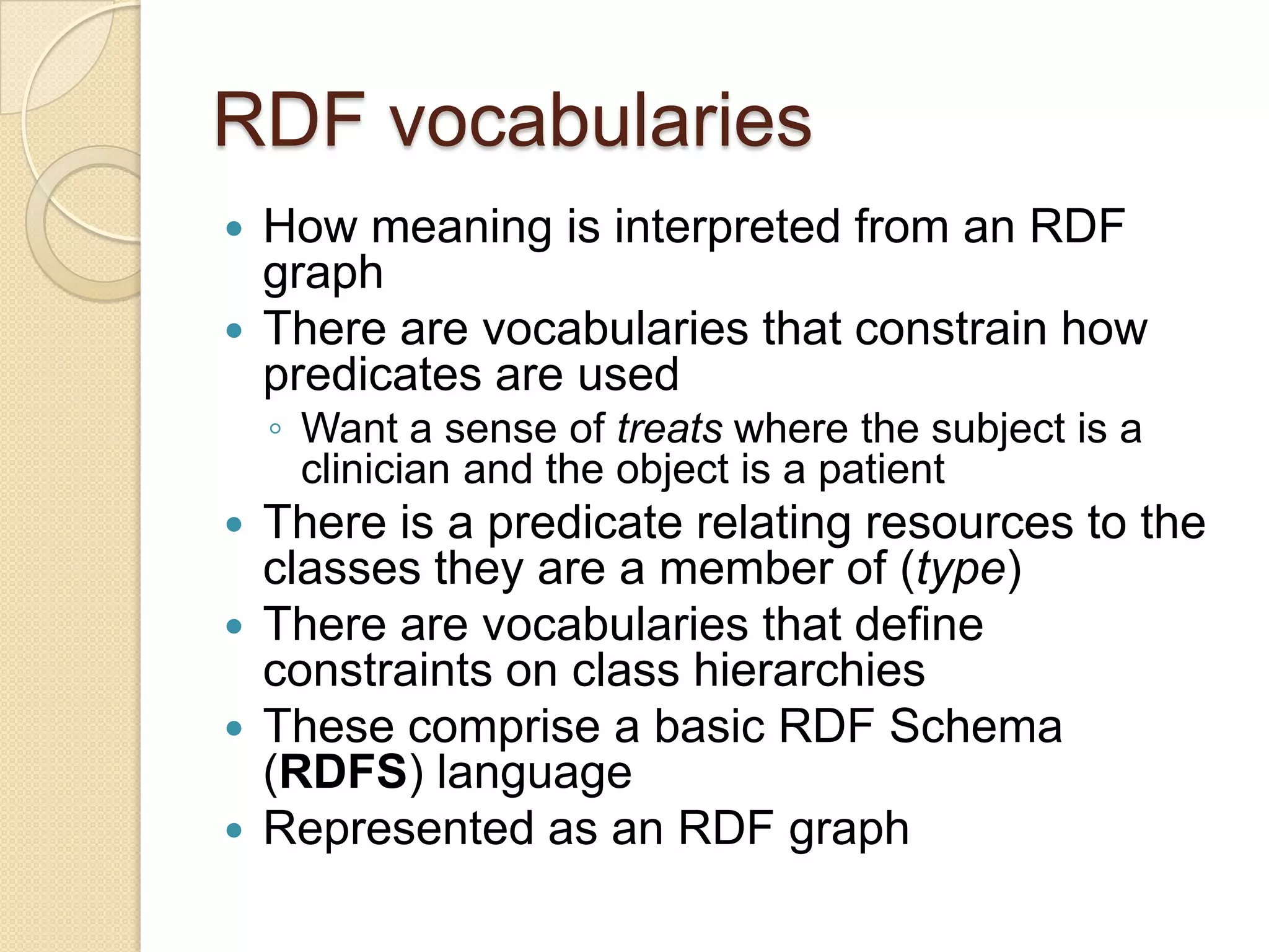 RDF vocabularies
 How meaning is interpreted from an RDF
graph
 There are vocabularies that constrain how
predicates are used
◦ Want a sense of treats where the subject is a
clinician and the object is a patient
 There is a predicate relating resources to the
classes they are a member of (type)
 There are vocabularies that define
constraints on class hierarchies
 These comprise a basic RDF Schema
(RDFS) language
 Represented as an RDF graph
 