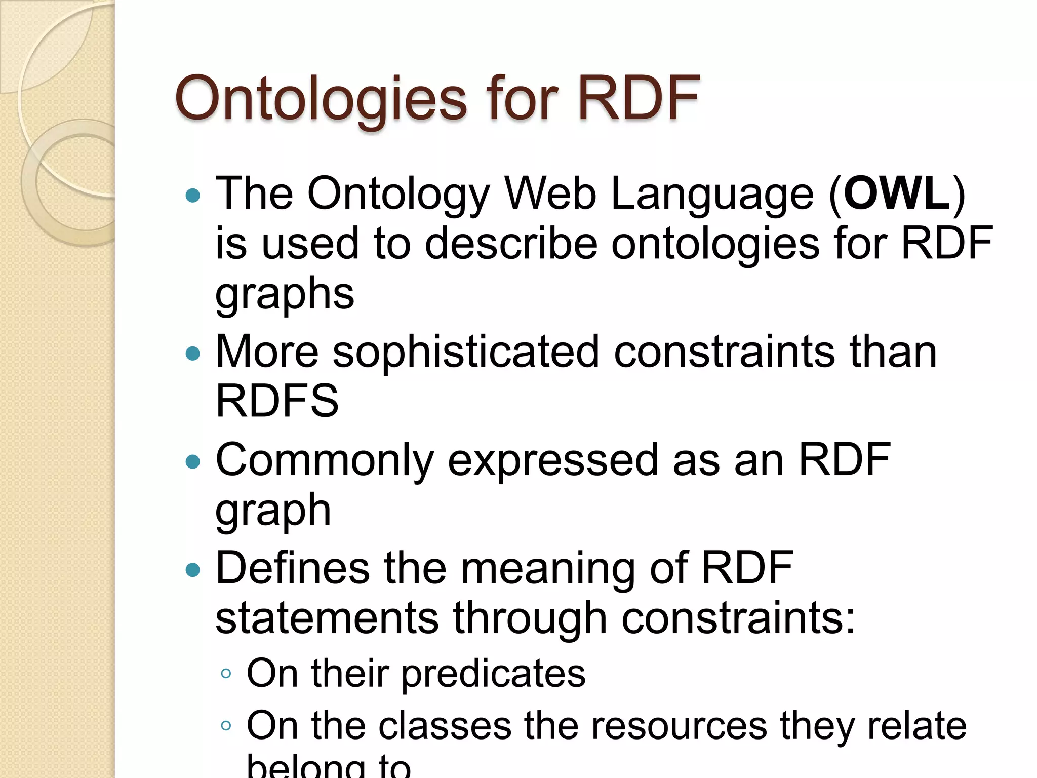 Ontologies for RDF
 The Ontology Web Language (OWL)
is used to describe ontologies for RDF
graphs
 More sophisticated constraints than
RDFS
 Commonly expressed as an RDF
graph
 Defines the meaning of RDF
statements through constraints:
◦ On their predicates
◦ On the classes the resources they relate
 