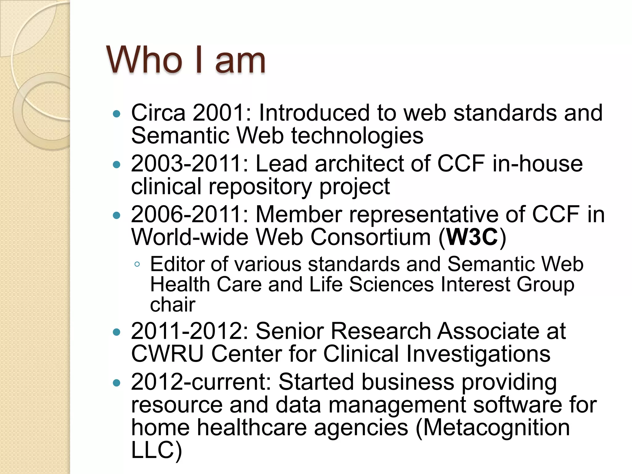 Who I am
 Circa 2001: Introduced to web standards and
Semantic Web technologies
 2003-2011: Lead architect of CCF in-house
clinical repository project
 2006-2011: Member representative of CCF in
World-wide Web Consortium (W3C)
◦ Editor of various standards and Semantic Web
Health Care and Life Sciences Interest Group
chair
 2011-2012: Senior Research Associate at
CWRU Center for Clinical Investigations
 2012-current: Started business providing
resource and data management software for
home healthcare agencies (Metacognition
LLC)
 