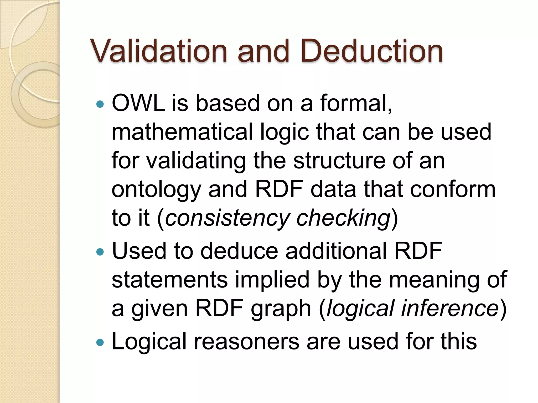 Validation and Deduction
 OWL is based on a formal,
mathematical logic that can be used
for validating the structure of an
ontology and RDF data that conform
to it (consistency checking)
 Used to deduce additional RDF
statements implied by the meaning of
a given RDF graph (logical inference)
 Logical reasoners are used for this
 