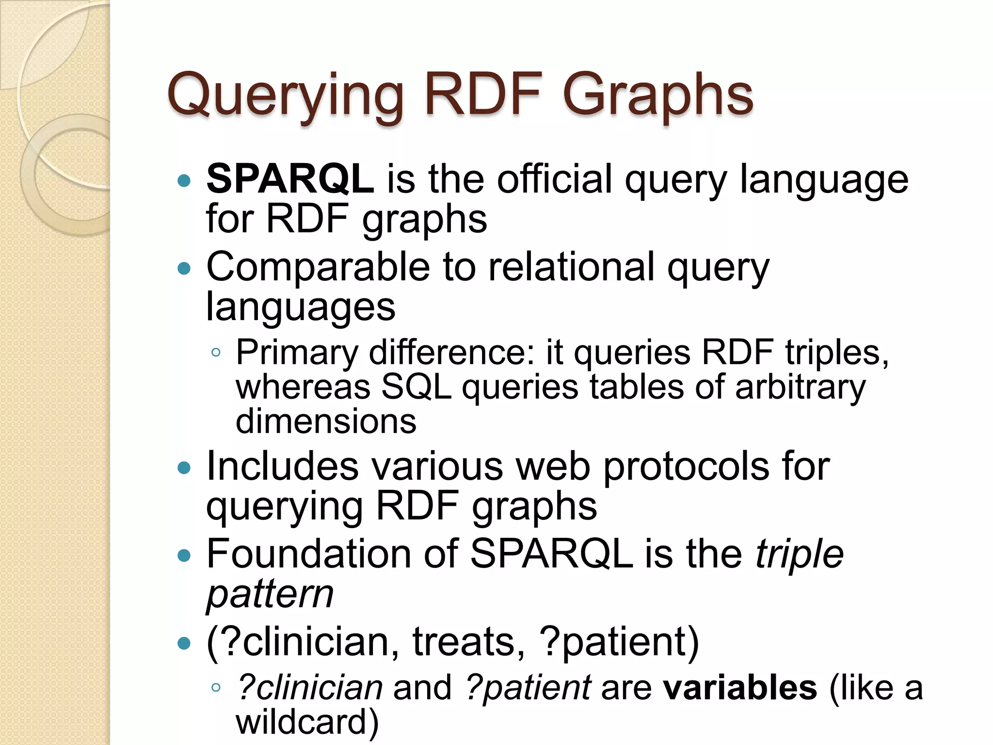 Querying RDF Graphs
 SPARQL is the official query language
for RDF graphs
 Comparable to relational query
languages
◦ Primary difference: it queries RDF triples,
whereas SQL queries tables of arbitrary
dimensions
 Includes various web protocols for
querying RDF graphs
 Foundation of SPARQL is the triple
pattern
 (?clinician, treats, ?patient)
◦ ?clinician and ?patient are variables (like a
wildcard)
 