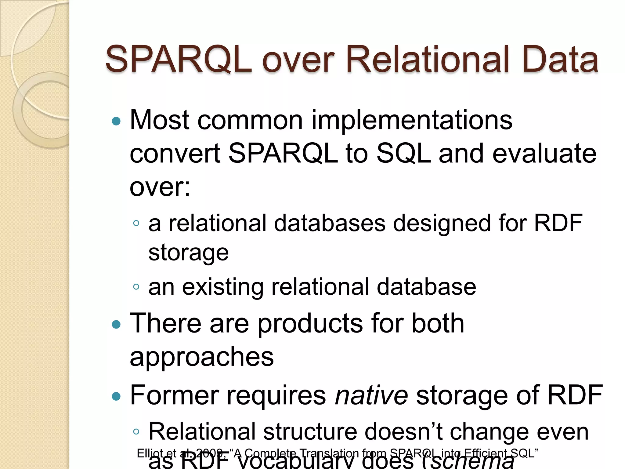 SPARQL over Relational Data
 Most common implementations
convert SPARQL to SQL and evaluate
over:
◦ a relational databases designed for RDF
storage
◦ an existing relational database
 There are products for both
approaches
 Former requires native storage of RDF
◦ Relational structure doesn’t change even
as RDF vocabulary does (schemaElliot et al. 2009, “A Complete Translation from SPARQL into Efficient SQL”
 