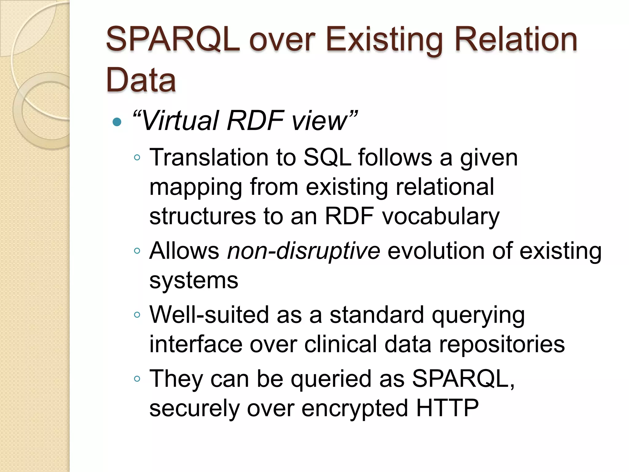 SPARQL over Existing Relation
Data
 “Virtual RDF view”
◦ Translation to SQL follows a given
mapping from existing relational
structures to an RDF vocabulary
◦ Allows non-disruptive evolution of existing
systems
◦ Well-suited as a standard querying
interface over clinical data repositories
◦ They can be queried as SPARQL,
securely over encrypted HTTP
 
