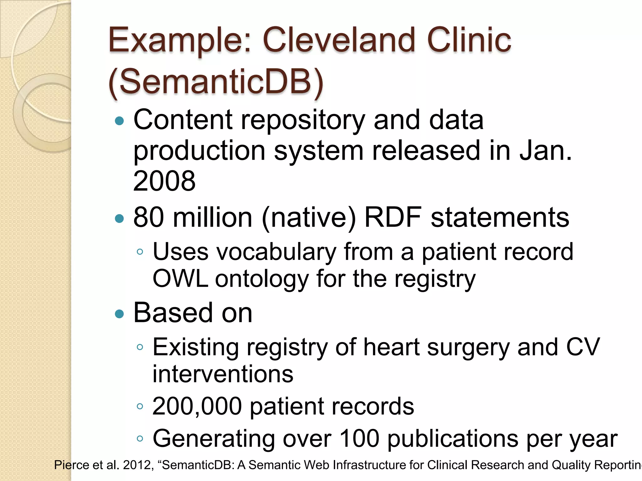 Example: Cleveland Clinic
(SemanticDB)
 Content repository and data
production system released in Jan.
2008
 80 million (native) RDF statements
◦ Uses vocabulary from a patient record
OWL ontology for the registry
 Based on
◦ Existing registry of heart surgery and CV
interventions
◦ 200,000 patient records
◦ Generating over 100 publications per year
Pierce et al. 2012, “SemanticDB: A Semantic Web Infrastructure for Clinical Research and Quality Reporting
 