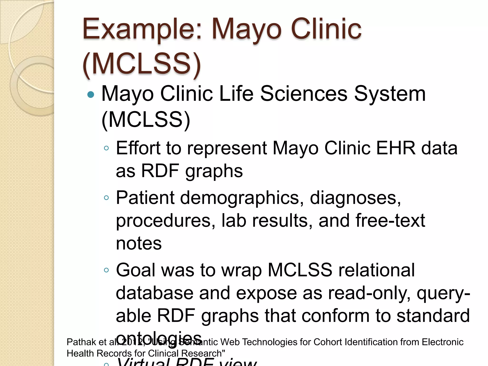 Example: Mayo Clinic
(MCLSS)
 Mayo Clinic Life Sciences System
(MCLSS)
◦ Effort to represent Mayo Clinic EHR data
as RDF graphs
◦ Patient demographics, diagnoses,
procedures, lab results, and free-text
notes
◦ Goal was to wrap MCLSS relational
database and expose as read-only, query-
able RDF graphs that conform to standard
ontologiesPathak et al. 2012, "Using Semantic Web Technologies for Cohort Identification from Electronic
Health Records for Clinical Research"
 