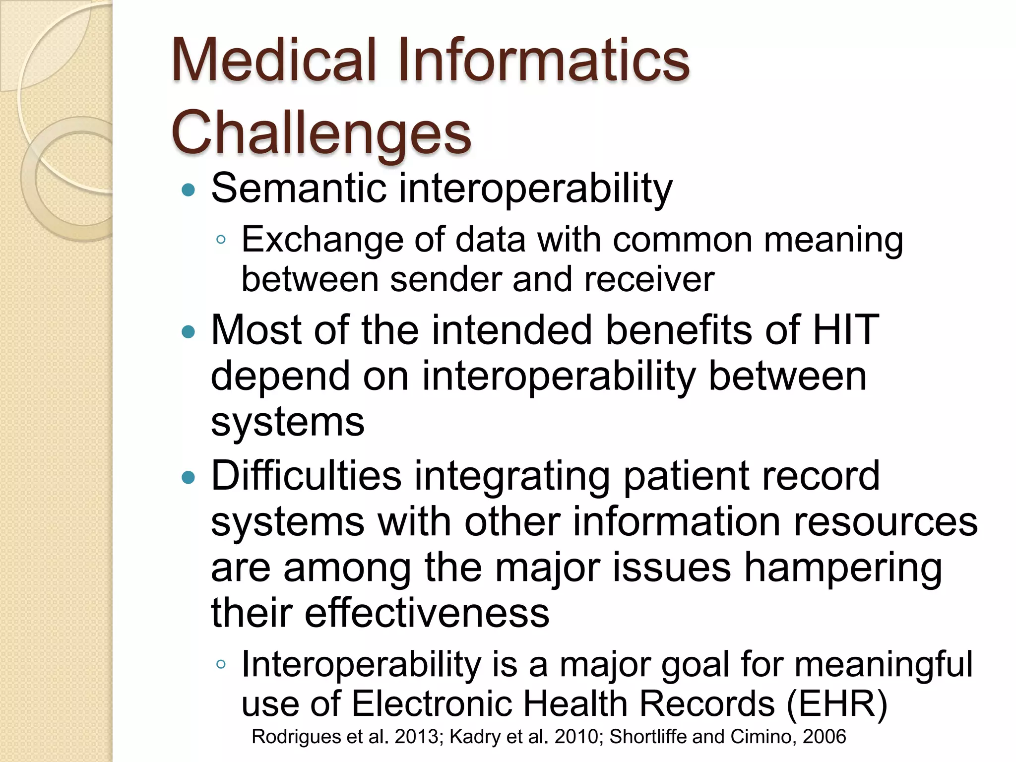 Medical Informatics
Challenges
 Semantic interoperability
◦ Exchange of data with common meaning
between sender and receiver
 Most of the intended benefits of HIT
depend on interoperability between
systems
 Difficulties integrating patient record
systems with other information resources
are among the major issues hampering
their effectiveness
◦ Interoperability is a major goal for meaningful
use of Electronic Health Records (EHR)
Rodrigues et al. 2013; Kadry et al. 2010; Shortliffe and Cimino, 2006
 