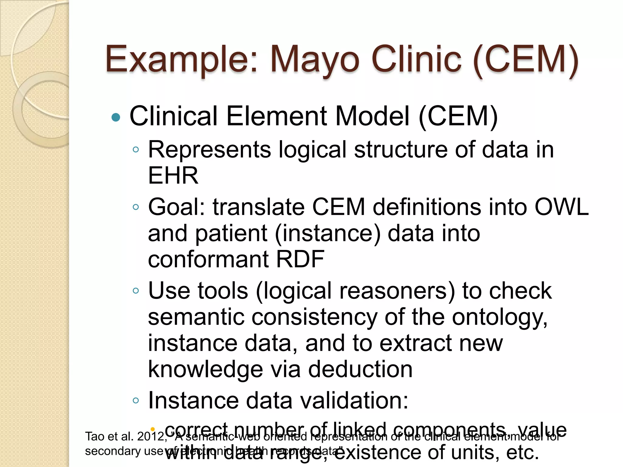 Example: Mayo Clinic (CEM)
 Clinical Element Model (CEM)
◦ Represents logical structure of data in
EHR
◦ Goal: translate CEM definitions into OWL
and patient (instance) data into
conformant RDF
◦ Use tools (logical reasoners) to check
semantic consistency of the ontology,
instance data, and to extract new
knowledge via deduction
◦ Instance data validation:
 correct number of linked components, value
within data range, existence of units, etc.
Tao et al. 2012, ”A semantic-web oriented representation of the clinical element model for
secondary use of electronic health records data"
 