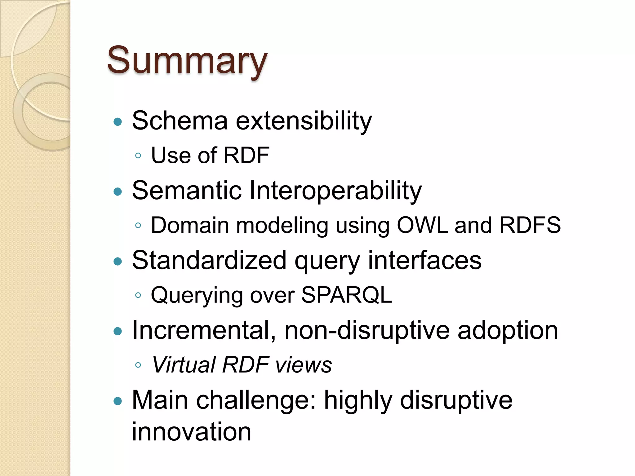 Summary
 Schema extensibility
◦ Use of RDF
 Semantic Interoperability
◦ Domain modeling using OWL and RDFS
 Standardized query interfaces
◦ Querying over SPARQL
 Incremental, non-disruptive adoption
◦ Virtual RDF views
 Main challenge: highly disruptive
innovation
 