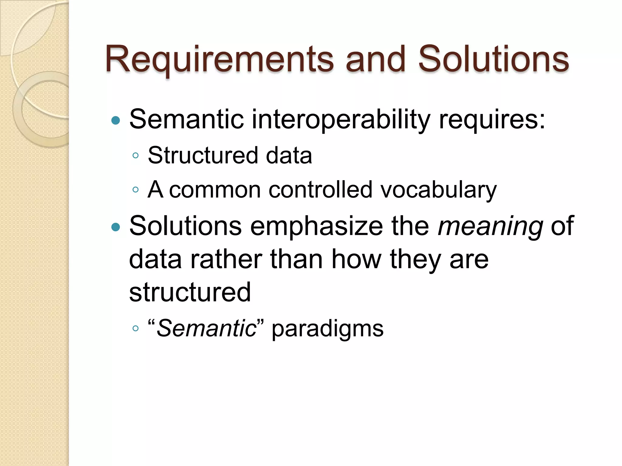 Requirements and Solutions
 Semantic interoperability requires:
◦ Structured data
◦ A common controlled vocabulary
 Solutions emphasize the meaning of
data rather than how they are
structured
◦ “Semantic” paradigms
 