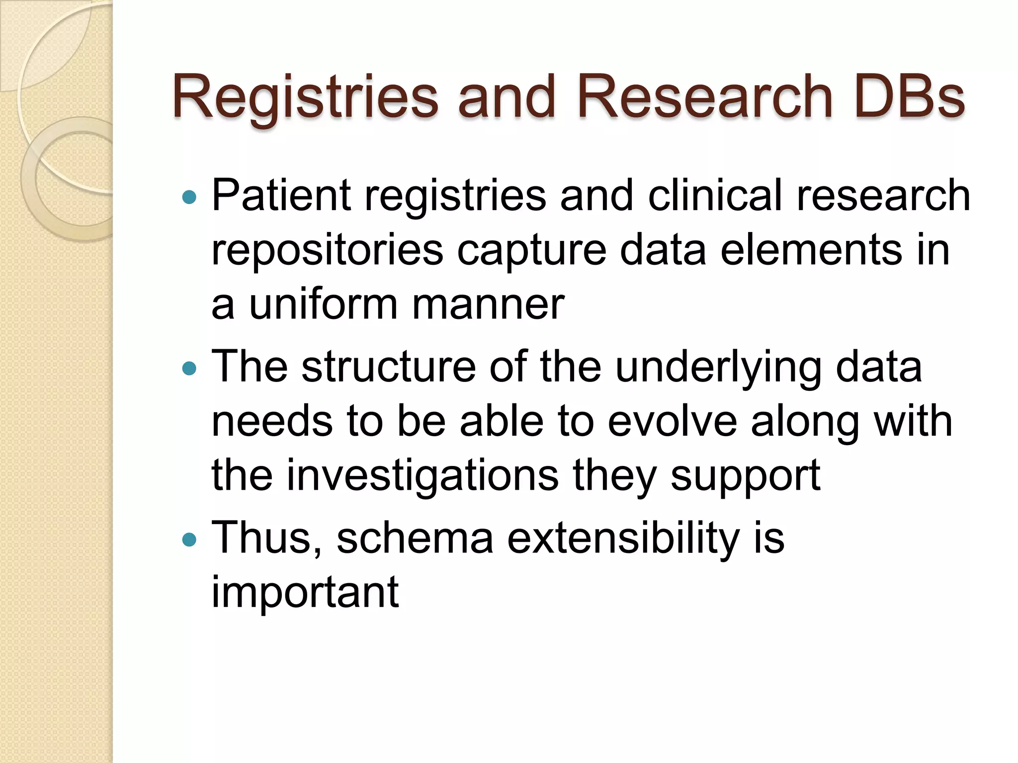 Registries and Research DBs
 Patient registries and clinical research
repositories capture data elements in
a uniform manner
 The structure of the underlying data
needs to be able to evolve along with
the investigations they support
 Thus, schema extensibility is
important
 