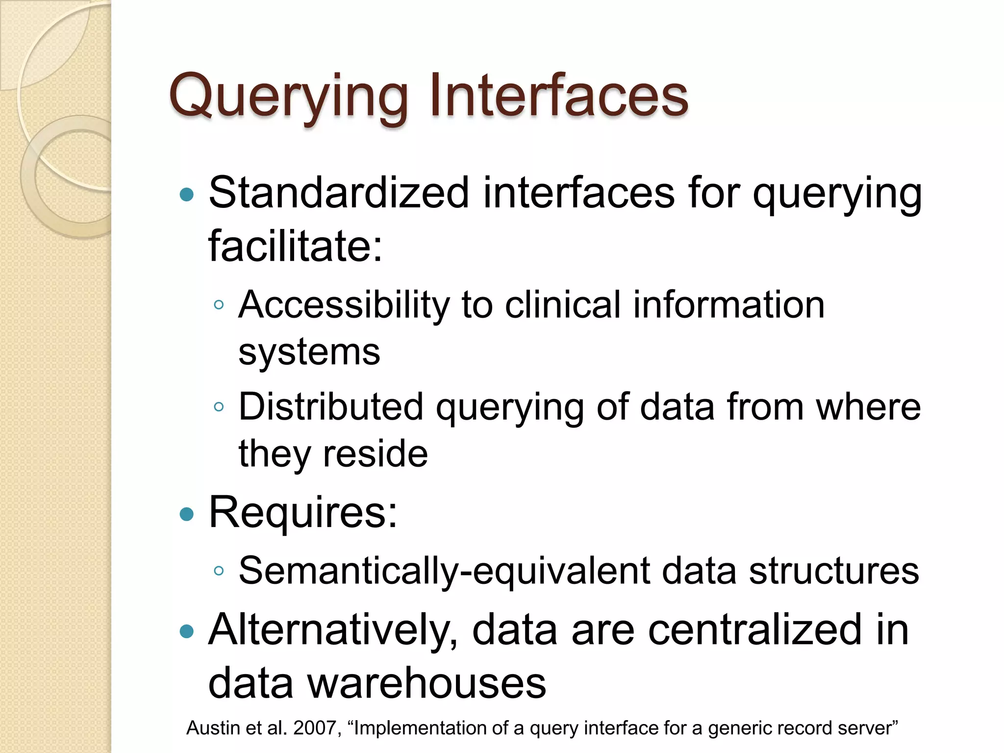 Querying Interfaces
 Standardized interfaces for querying
facilitate:
◦ Accessibility to clinical information
systems
◦ Distributed querying of data from where
they reside
 Requires:
◦ Semantically-equivalent data structures
 Alternatively, data are centralized in
data warehouses
Austin et al. 2007, “Implementation of a query interface for a generic record server”
 