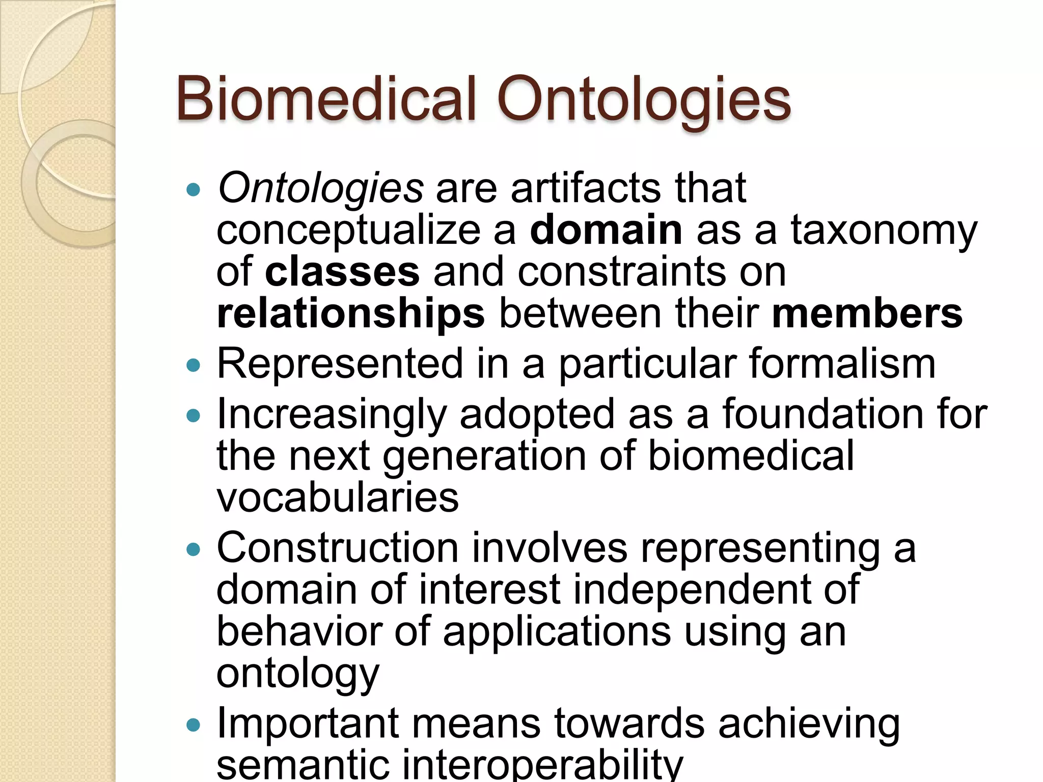 Biomedical Ontologies
 Ontologies are artifacts that
conceptualize a domain as a taxonomy
of classes and constraints on
relationships between their members
 Represented in a particular formalism
 Increasingly adopted as a foundation for
the next generation of biomedical
vocabularies
 Construction involves representing a
domain of interest independent of
behavior of applications using an
ontology
 Important means towards achieving
semantic interoperability
 