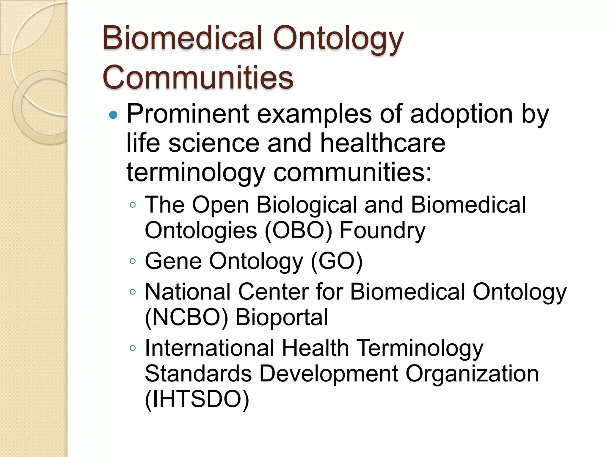 Biomedical Ontology
Communities
 Prominent examples of adoption by
life science and healthcare
terminology communities:
◦ The Open Biological and Biomedical
Ontologies (OBO) Foundry
◦ Gene Ontology (GO)
◦ National Center for Biomedical Ontology
(NCBO) Bioportal
◦ International Health Terminology
Standards Development Organization
(IHTSDO)
 